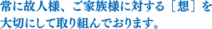 常に故人様、ご家族様に対する［想］を大切にして取り組んでおります。