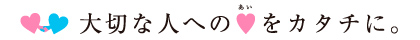 大切な人へのあいをカタチに。