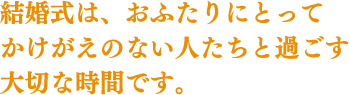 結婚式は、おふたりにとってかけがえのない人たちと過ごす大切な時間です。